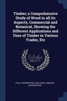 Timber; a Comprehensive Study of Wood in All Its Aspects, Commercial and Botanical, Showing the Different Applications and Uses of Timber in Various Trades, Etc