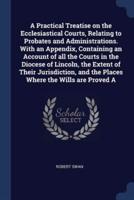 A Practical Treatise on the Ecclesiastical Courts, Relating to Probates and Administrations. With an Appendix, Containing an Account of All the Courts in the Diocese of Lincoln, the Extent of Their Jurisdiction, and the Places Where the Wills Are Proved A