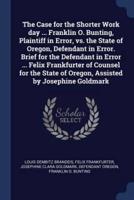 The Case for the Shorter Work Day ... Franklin O. Bunting, Plaintiff in Error, Vs. The State of Oregon, Defendant in Error. Brief for the Defendant in Error ... Felix Frankfurter of Counsel for the State of Oregon, Assisted by Josephine Goldmark