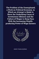 The Problem of the Unemployed; a Work on Political Economy, in Which an Attempt Is Made to Show the Underlying Cause of Involuntary Idleness and the Failure of Wages to Keep Pace With the Increasing Wealth-Producing Power of Wage Earners