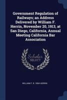 Government Regulation of Railways; an Address Delivered by William F. Herrin, November 20, 1913, at San Diego, California, Annual Meeting California Bar Association