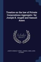 Treatise on the Law of Private Corporations Aggregate / By Joseph K. Angell and Samuel Ames