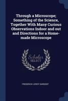 Through a Microscope; Something of the Science, Together With Many Curious Observations Indoor and Out and Directions for a Home-Made Microscope