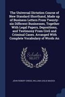 The Universal Dictation Course of New Standard Shorthand, Made Up of Business Letters From Twenty-Six Different Businesses, Together With Legal Papers, Depositions, and Testimony From Civil and Criminal Cases. Arranged With Complete Vocabulary of Words An
