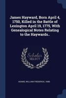 James Hayward, Born April 4, 1750, Killed in the Battle of Lexington April 19, 1775, With Genealogical Notes Relating to the Haywards..