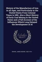 History of the Manufacture of Iron in All Ages, and Particularly in the United States From Colonial Times to 1891. Also a Short History of Early Coal Mining in the United States and a Full Account of the Influences Which Long Delayed the Development of Al