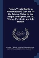 French Treaty Rights in Newfoundland; the Case for the Colony, Stated by the People's Delegates, Sir J.S. Winter, P.J. Scott, and A.B. Morine