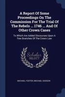 A Report Of Some Proceedings On The Commission For The Trial Of The Rebels ... 1746 ... And Of Other Crown Cases