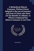 A Methodical Hebrew Grammar, Without Points Adapted to the Use of Learners, and Even of Those Who Have Not the Benefit of a Master, to Which Is Subjoined the Hebrew Grammar at One View
