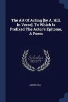 The Art Of Acting [By A. Hill. In Verse]. To Which Is Prefixed The Actor's Epitome, A Poem