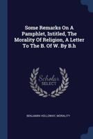 Some Remarks On A Pamphlet, Intitled, The Morality Of Religion, A Letter To The B. Of W. By B.h