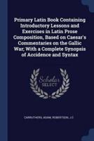 Primary Latin Book Containing Introductory Lessons and Exercises in Latin Prose Composition, Based on Caesar's Commentaries on the Gallic War; With a Complete Synopsis of Accidence and Syntax