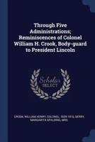 Through Five Administrations; Reminiscences of Colonel William H. Crook, Body-Guard to President Lincoln