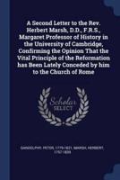 A Second Letter to the Rev. Herbert Marsh, D.D., F.R.S., Margaret Professor of History in the University of Cambridge, Confirming the Opinion That the Vital Principle of the Reformation Has Been Lately Conceded by Him to the Church of Rome