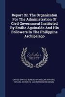 Report On The Organizaton For The Administration Of Civil Government Instituted By Emilio Aguinaldo And His Followers In The Philippine Archipelago