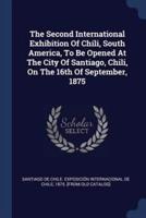 The Second International Exhibition Of Chili, South America, To Be Opened At The City Of Santiago, Chili, On The 16th Of September, 1875