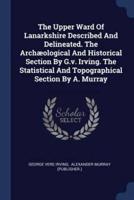 The Upper Ward Of Lanarkshire Described And Delineated. The Archæological And Historical Section By G.v. Irving. The Statistical And Topographical Section By A. Murray
