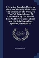 A New And Complete Universal History Of The Holy Bible, From The Creation Of The World, To The Full Establishment Of Christianity, By Our Blessed Lord And Saviour Jesus Christ, And His Holy Evangelists, Apostles, Disciples, &C.