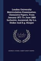 London University Matriculation Examination. Chemistry Papers, From January 1871 To June 1880 Inclusive, Answered, By G.n. Stoker And E.g. Hooper