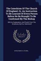 The Catechism Of The Church Of England, Or, An Instruction To Be Learned Of Every Person Before He Be Brought To Be Confirmed By The Bishop