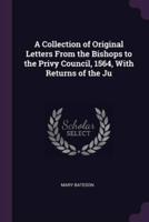 A Collection of Original Letters From the Bishops to the Privy Council, 1564, With Returns of the Ju