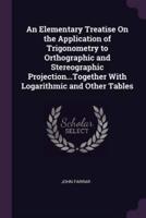 An Elementary Treatise On the Application of Trigonometry to Orthographic and Stereographic Projection...Together With Logarithmic and Other Tables