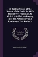 M. Tullius Cicero of the Nature of the Gods, Tr. With Notes by T. Francklin. To Which Is Added, an Inquiry Into the Astronomy and Anatomy of the Ancients