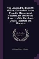 The Land and the Book; Or, Biblical Illustrations Drawn From the Manners and Customs, the Scenes and Scenery, of the Holy Land. Central Palestine and Phoenicia