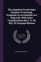 The Angelical Youth Saint Aloysius of Gonzaga, Proposed As an Example of a Holy Life, With Some Considerations [&C.]. Tr. By M.E. Di Gonzaga-Mantua