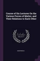 Course of Six Lectures On the Various Forces of Matter, and Their Relations to Each Other