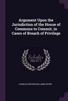 Argument Upon the Jurisdiction of the House of Commons to Commit, in Cases of Breach of Privilege