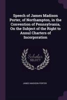 Speech of James Madison Porter, of Northampton, in the Convention of Pennsylvania, On the Subject of the Right to Annul Charters of Incorporation