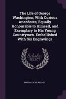 The Life of George Washington; With Curious Anecdotes, Equally Honourable to Himself, and Exemplary to His Young Countrymen. Embellished With Six Engravings