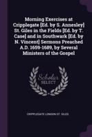 Morning Exercises at Cripplegate [Ed. By S. Annesley] St. Giles in the Fields [Ed. By T. Case] and in Southwark [Ed. By N. Vincent] Sermons Preached A.D. 1659-1689, by Several Ministers of the Gospel