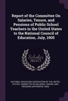 Report of the Committee On Salaries, Tenure, and Pensions of Public School Teachers in the United States to the National Council of Education, July, 1905