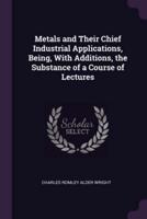 Metals and Their Chief Industrial Applications, Being, With Additions, the Substance of a Course of Lectures