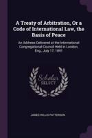 A Treaty of Arbitration, Or a Code of International Law, the Basis of Peace