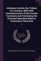 Abraham Lincoln; the Tribute of a Century, 1809-1909, Commemorative of the Lincoln Centenary and Containing the Principal Speeches Made in Connection Therewith