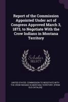 Report of the Commission Appointed Under Act of Congress Approved March 3, 1873, to Negotiate With the Crow Indians in Montana Territory