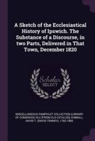 A Sketch of the Ecclesiastical History of Ipswich. The Substance of a Discourse, in Two Parts, Delivered in That Town, December 1820