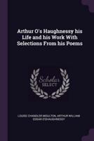 Arthur O's Haughnessy His Life and His Work With Selections from His Poems