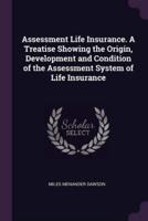 Assessment Life Insurance. A Treatise Showing the Origin, Development and Condition of the Assessment System of Life Insurance