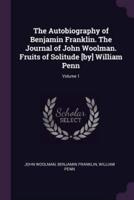The Autobiography of Benjamin Franklin. The Journal of John Woolman. Fruits of Solitude [By] William Penn; Volume 1
