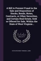 A Bill to Prevent Fraud in the Sale and Disposition of Stocks, Bonds, Notes, Contracts, or Other Securities, and Certain Real Estate, Sold or Offered for Sale, Within the State of West Virginia ..