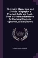 Electricity, Magnetism, and Electric Telegraphy; A Practical Guide and Hand-Book of General Information for Electrical Students, Operators, and Inspectors