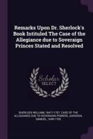 Remarks Upon Dr. Sherlock's Book Intituled The Case of the Allegiance Due to Soveraign Princes Stated and Resolved