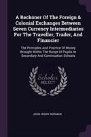 A Reckoner Of The Foreign & Colonial Exchanges Between Seven Currency Intermediaries For The Traveller, Trader, And Financier