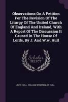Observations On A Petition For The Revision Of The Liturgy Of The United Church Of England And Ireland, With A Report Of The Discussion It Caused In The House Of Lords, By J. And W.w. Hull