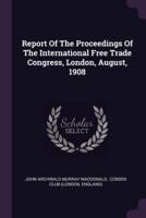 Report Of The Proceedings Of The International Free Trade Congress, London, August, 1908