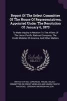 Report Of The Select Committee Of The House Of Representatives, Appointed Under The Resolution Of January 6, 1873